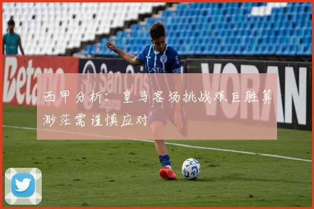 西甲分析：皇马客场挑战艰巨胜算渺茫需谨慎应对