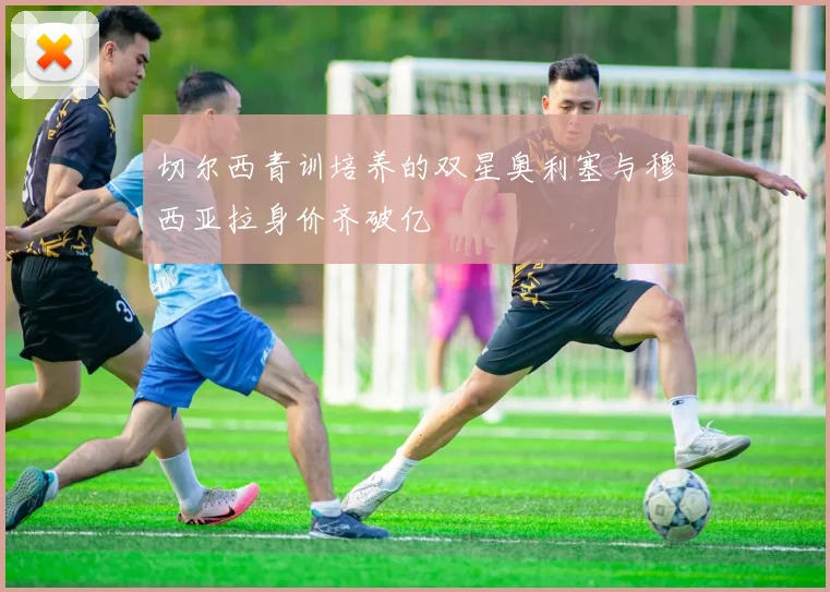 切尔西青训培养的双星奥利塞与穆西亚拉身价齐破亿
