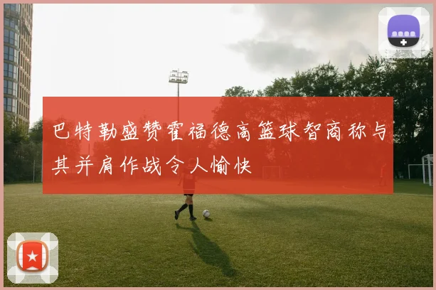 巴特勒盛赞霍福德高篮球智商称与其并肩作战令人愉快