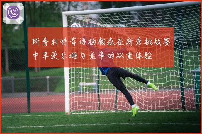 斯普利特寄语杨瀚森在新秀挑战赛中享受乐趣与竞争的双重体验