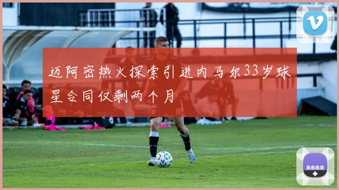 迈阿密热火探索引进内马尔33岁球星合同仅剩两个月