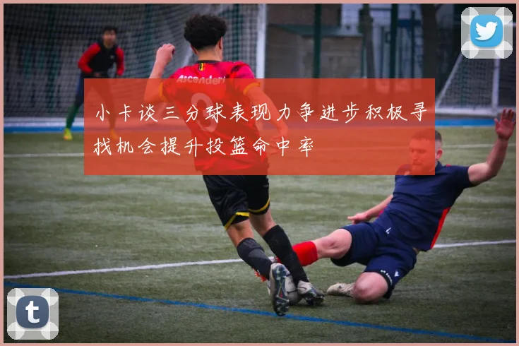 小卡谈三分球表现力争进步积极寻找机会提升投篮命中率
