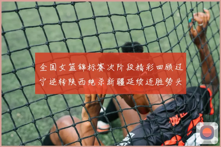 全国女篮锦标赛次阶段精彩回顾辽宁逆转陕西绝杀新疆延续连胜势头