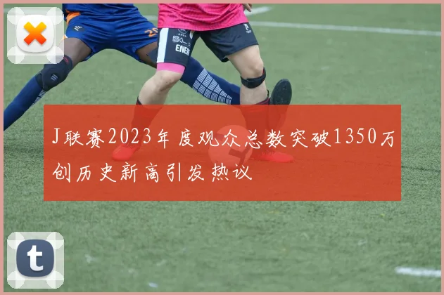 J联赛2023年度观众总数突破1350万创历史新高引发热议