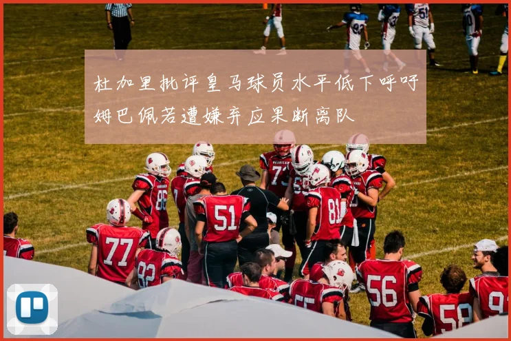杜加里批评皇马球员水平低下呼吁姆巴佩若遭嫌弃应果断离队