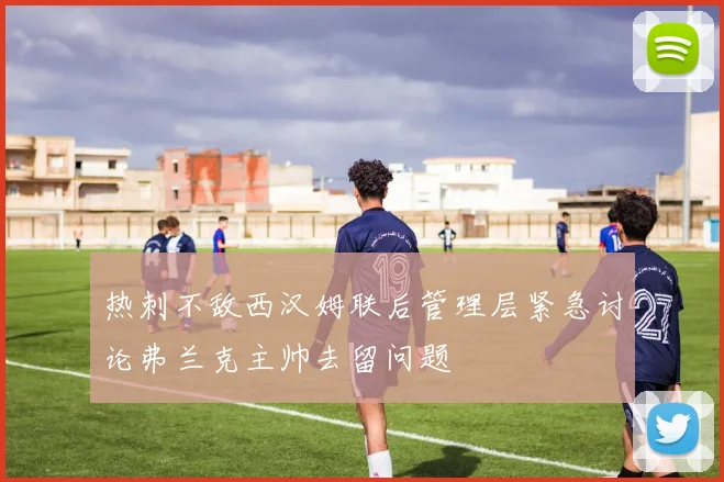 热刺不敌西汉姆联后管理层紧急讨论弗兰克主帅去留问题