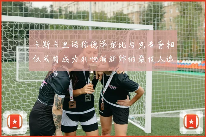 卡斯卡里诺称德泽尔比与克洛普相似或将成为利物浦新帅的最佳人选