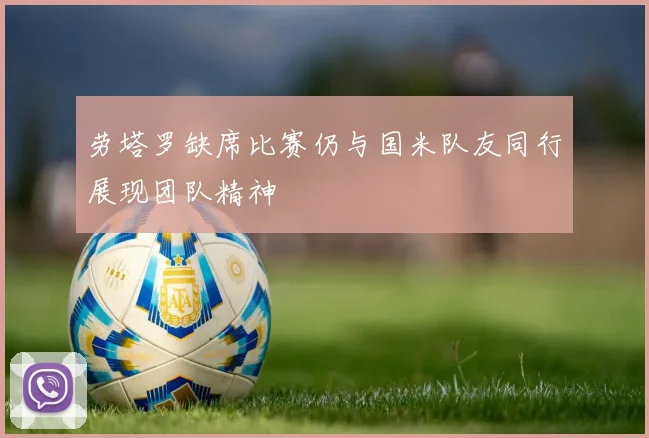 劳塔罗缺席比赛仍与国米队友同行展现团队精神